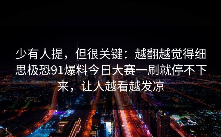 少有人提,但很关键:越翻越觉得细思极恐91爆料今日大赛一刷就停不下来,让人越看越发凉 少有人提,但很关键:越翻越觉得细思极恐91爆料今日大赛一刷就停不下来,让人越看越发凉