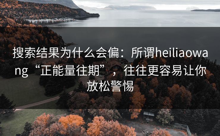 搜索结果为什么会偏：所谓heiliaowang“正能量往期”，往往更容易让你放松警惕