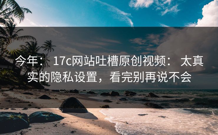 今年: 17c网站吐槽原创视频: 太真实的隐私设置,看完别再说不会 今年: 17c网站吐槽原创视频: 太真实的隐私设置,看完别再说不会