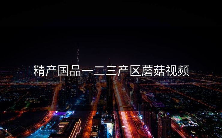 精产国品一二三产区蘑菇视频