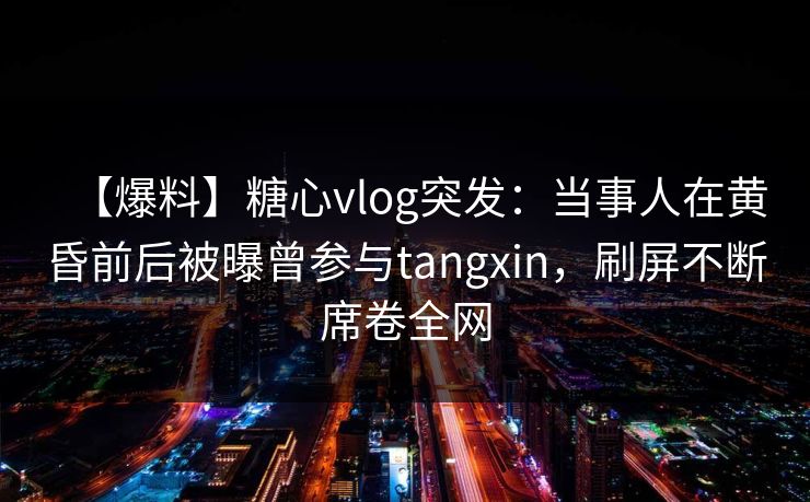 【爆料】糖心vlog突发：当事人在黄昏前后被曝曾参与tangxin，刷屏不断席卷全网
