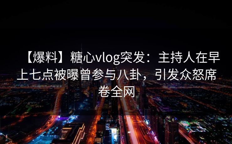 【爆料】糖心vlog突发：主持人在早上七点被曝曾参与八卦，引发众怒席卷全网