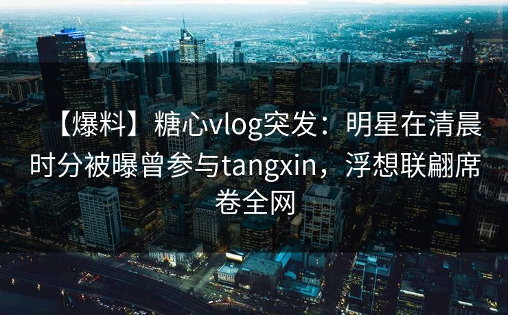 【爆料】糖心vlog突发：明星在清晨时分被曝曾参与tangxin，浮想联翩席卷全网