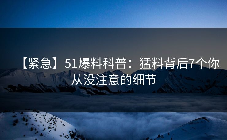 【紧急】51爆料科普：猛料背后7个你从没注意的细节