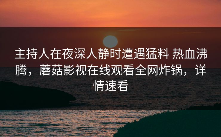 主持人在夜深人静时遭遇猛料 热血沸腾，蘑菇影视在线观看全网炸锅，详情速看