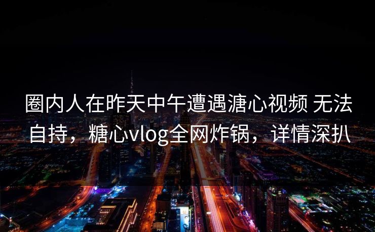 圈内人在昨天中午遭遇溏心视频 无法自持，糖心vlog全网炸锅，详情深扒
