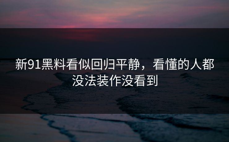 新91黑料看似回归平静，看懂的人都没法装作没看到