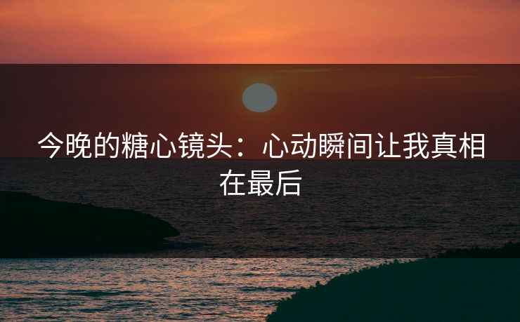 今晚的糖心镜头：心动瞬间让我真相在最后