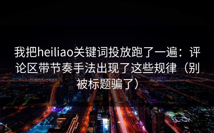我把heiliao关键词投放跑了一遍：评论区带节奏手法出现了这些规律（别被标题骗了）