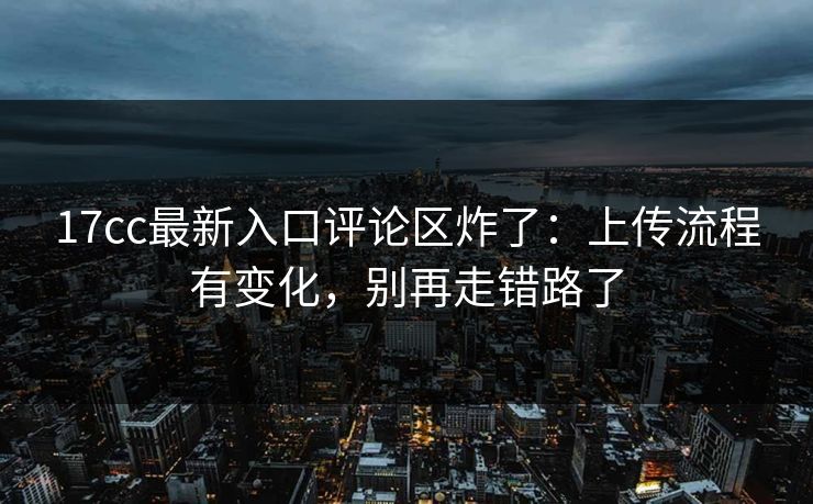 17cc最新入口评论区炸了：上传流程有变化，别再走错路了