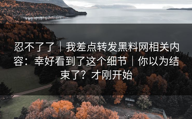 忍不了了｜我差点转发黑料网相关内容：幸好看到了这个细节｜你以为结束了？才刚开始