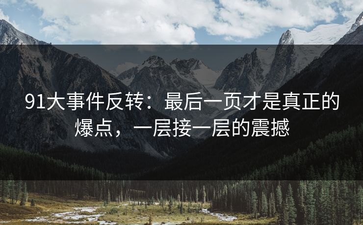 91大事件反转:最后一页才是真正的爆点,一层接一层的震撼 91大事件反转:最后一页才是真正的爆点,一层接一层的震撼