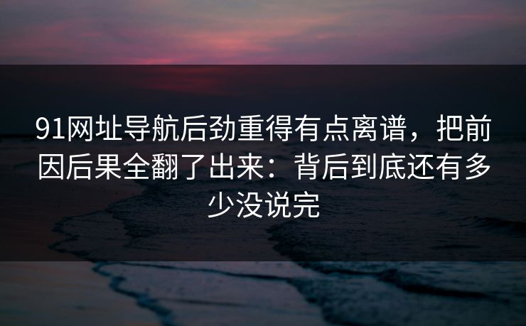 91网址导航后劲重得有点离谱，把前因后果全翻了出来：背后到底还有多少没说完