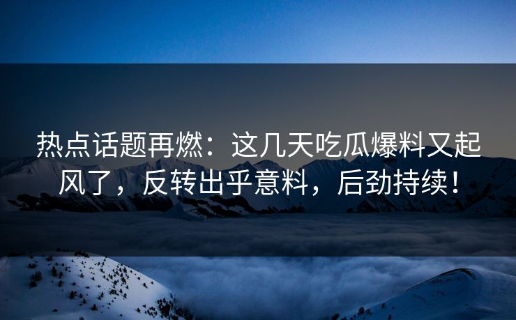 热点话题再燃：这几天吃瓜爆料又起风了，反转出乎意料，后劲持续！