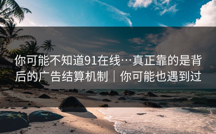 你可能不知道91在线…真正靠的是背后的广告结算机制｜你可能也遇到过