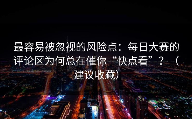 最容易被忽视的风险点:每日大赛的评论区为何总在催你“快点看”?(建议收藏) 最容易被忽视的风险点:每日大赛的评论区为何总在催你“快点看”?(建议收藏)