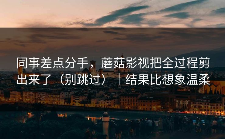 同事差点分手,蘑菇影视把全过程剪出来了(别跳过)|结果比想象温柔 同事差点分手,蘑菇影视把全过程剪出来了(别跳过)|结果比想象温柔