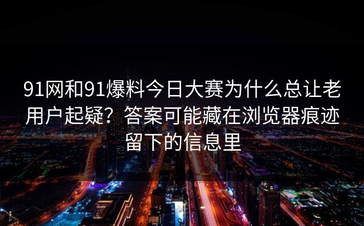 91网和91爆料今日大赛为什么总让老用户起疑?答案可能藏在浏览器痕迹留下的信息里 91网和91爆料今日大赛为什么总让老用户起疑?答案可能藏在浏览器痕迹留下的信息里