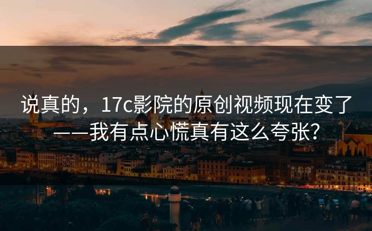 说真的，17c影院的原创视频现在变了——我有点心慌真有这么夸张？