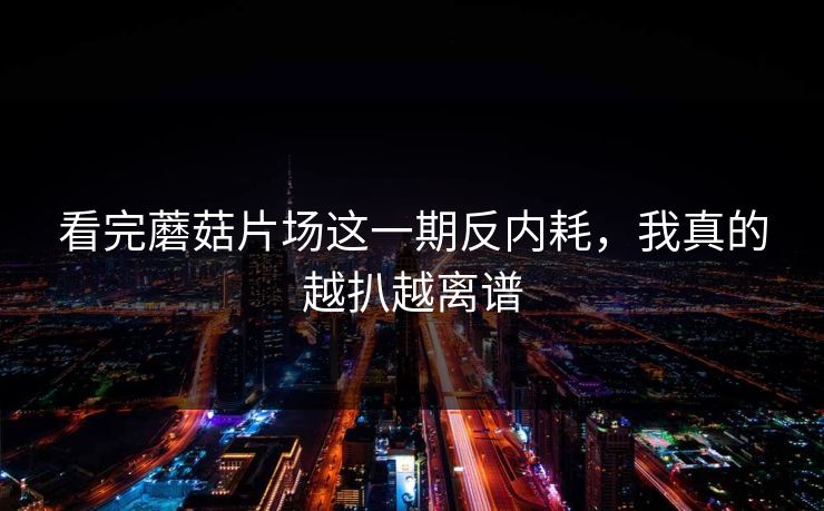 看完蘑菇片场这一期反内耗，我真的越扒越离谱