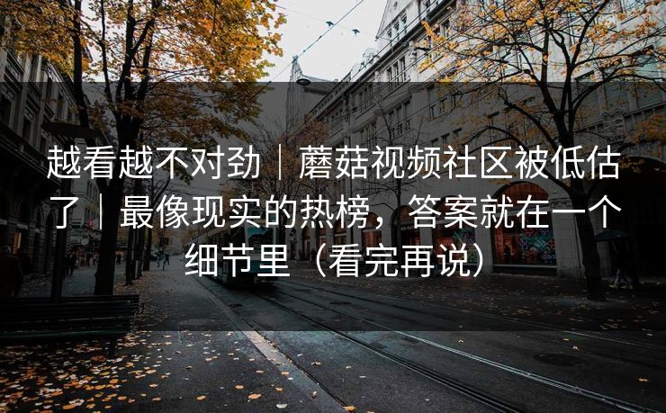 越看越不对劲|蘑菇视频社区被低估了|最像现实的热榜,答案就在一个细节里(看完再说) 越看越不对劲|蘑菇视频社区被低估了|最像现实的热榜,答案就在一个细节里(看完再说)