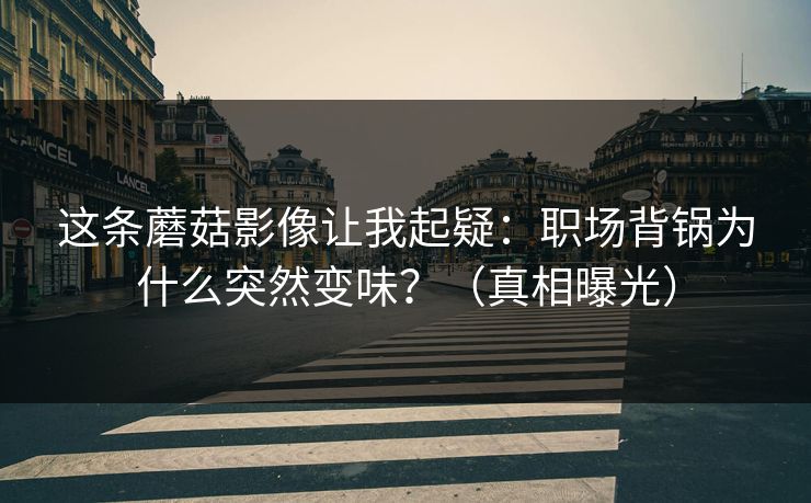 这条蘑菇影像让我起疑：职场背锅为什么突然变味？（真相曝光）