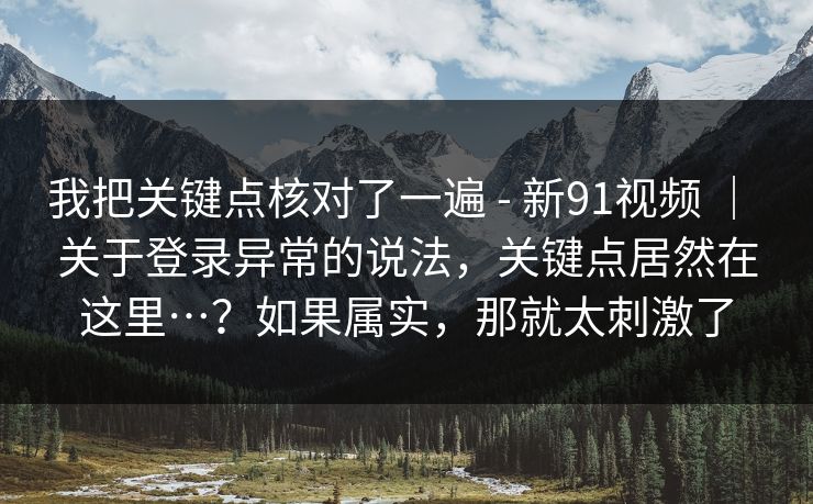 我把关键点核对了一遍 - 新91视频 ｜ 关于登录异常的说法，关键点居然在这里…？如果属实，那就太刺激了