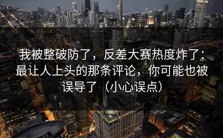 我被整破防了,反差大赛热度炸了:最让人上头的那条评论,你可能也被误导了(小心误点) 我被整破防了,反差大赛热度炸了:最让人上头的那条评论,你可能也被误导了(小心误点)