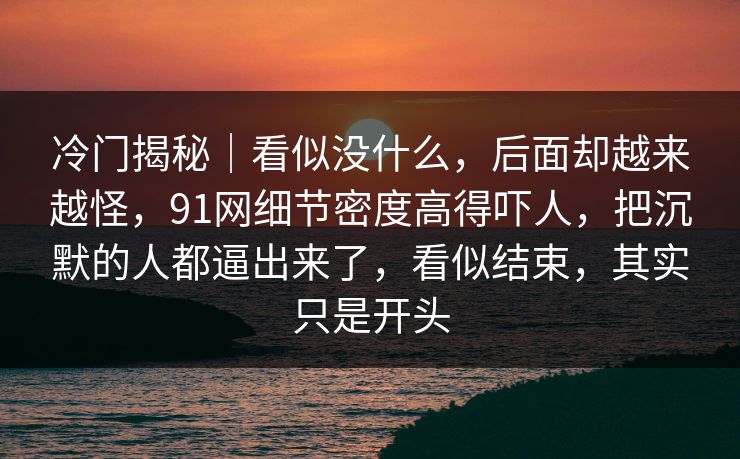 冷门揭秘|看似没什么,后面却越来越怪,91网细节密度高得吓人,把沉默的人都逼出来了,看似结束,其实只是开头 冷门揭秘|看似没什么,后面却越来越怪,91网细节密度高得吓人,把沉默的人都逼出来了,看似结束,其实只是开头