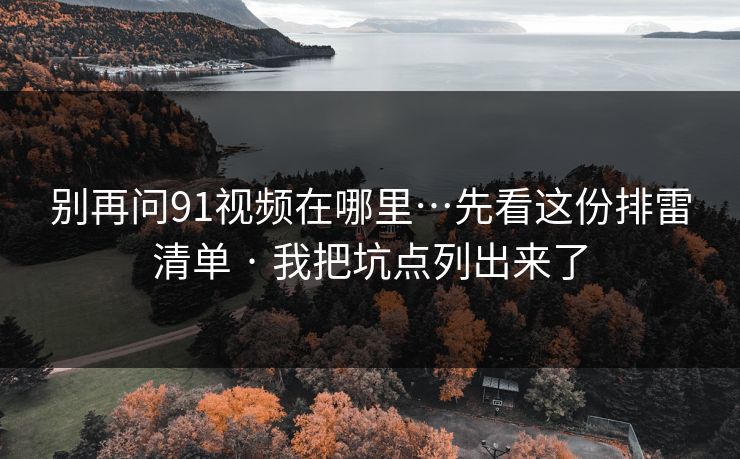 别再问91视频在哪里…先看这份排雷清单 · 我把坑点列出来了 别再问91视频在哪里…先看这份排雷清单 · 我把坑点列出来了