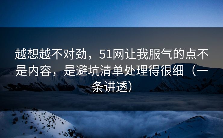 越想越不对劲，51网让我服气的点不是内容，是避坑清单处理得很细（一条讲透）