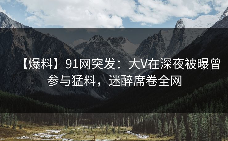 【爆料】91网突发:大V在深夜被曝曾参与猛料,迷醉席卷全网 【爆料】91网突发:大V在深夜被曝曾参与猛料,迷醉席卷全网